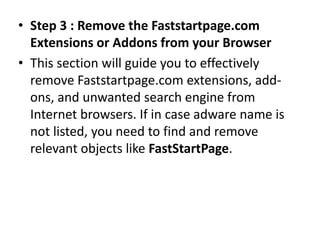 • Step 3 : Remove the Faststartpage.com
Extensions or Addons from your Browser
• This section will guide you to effectively
remove Faststartpage.com extensions, add-
ons, and unwanted search engine from
Internet browsers. If in case adware name is
not listed, you need to find and remove
relevant objects like FastStartPage.
 