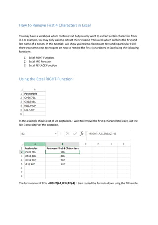 How to Remove First 4 Characters in Excel
You may have a workbook which contains text but you only want to extract certain characters from
it. For example, you may only want to extract the first name from a cell which contains the first and
last name of a person. In this tutorial I will show you how to manipulate text and in particular I will
show you some great techniques on how to remove the first 4 characters in Excel using the following
functions:
1) Excel RIGHT Function
2) Excel MID Function
3) Excel REPLACE Function
Using the Excel RIGHT Function
In this example I have a list of UK postcodes. I want to remove the first 4 characters to leave just the
last 3 characters of the postcode.
The formula in cell B2 is =RIGHT(A2,LEN(A2)-4). I then copied the formula down using the fill handle.
 