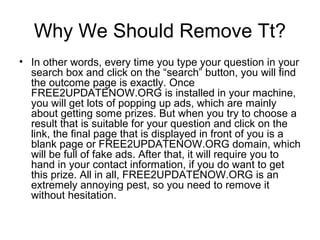 Why We Should Remove Tt?
• In other words, every time you type your question in your
search box and click on the “search” button, you will find
the outcome page is exactly. Once
FREE2UPDATENOW.ORG is installed in your machine,
you will get lots of popping up ads, which are mainly
about getting some prizes. But when you try to choose a
result that is suitable for your question and click on the
link, the final page that is displayed in front of you is a
blank page or FREE2UPDATENOW.ORG domain, which
will be full of fake ads. After that, it will require you to
hand in your contact information, if you do want to get
this prize. All in all, FREE2UPDATENOW.ORG is an
extremely annoying pest, so you need to remove it
without hesitation.
 