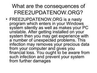 What are the consequences of
FREE2UPDATENOW.ORG?
• FREE2UPDATENOW.ORG is a nasty
program which enters in your Windows
system silently as well as makes your PC
unstable. After getting installed on your
system then you may get experience with
a number of unexpected problems. This
infection may removes your precious data
from your computer and gives you
financial loss. You ought to be aware from
such infection and prevent your system
from further damages
 