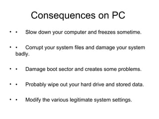 Consequences on PC
• • Slow down your computer and freezes sometime.
• • Corrupt your system files and damage your system
badly.
• • Damage boot sector and creates some problems.
• • Probably wipe out your hard drive and stored data.
• • Modify the various legitimate system settings.
 