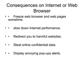 Consequences on Internet or Web
Browser
• • Freeze web browser and web pages
sometime.
• • slow down Internet performance.
• • Redirect you to harmful websites.
• • Steal online confidential data.
• • Display annoying pop-ups alerts.
 