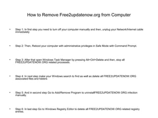 How to Remove Free2updatenow.org from Computer
• Step 1: In first step you need to turn off your computer manually and then, unplug your Network/Internet cable
immediately
• Step 2: Then, Reboot your computer with administrative privileges in Safe Mode with Command Prompt.
• Step 3: After that open Windows Task Manager by pressing Alt+Ctrl+Delete and then, stop all
FREE2UPDATENOW.ORG related processes.
• Step 4: In next step make your Windows search to find as well as delete all FREE2UPDATENOW.ORG
associated files and folders
• Step 5: And in second step Go to Add/Remove Program to uninstallFREE2UPDATENOW.ORG infection
manually.
• Step 6: In last step Go to Windows Registry Editor to delete all FREE2UPDATENOW.ORG related registry
entries.
 