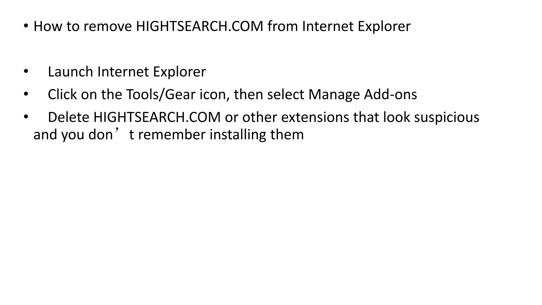 • How to remove HIGHTSEARCH.COM from Internet Explorer
• Launch Internet Explorer
• Click on the Tools/Gear icon, then select Manage Add-ons
• Delete HIGHTSEARCH.COM or other extensions that look suspicious
and you don’t remember installing them
 