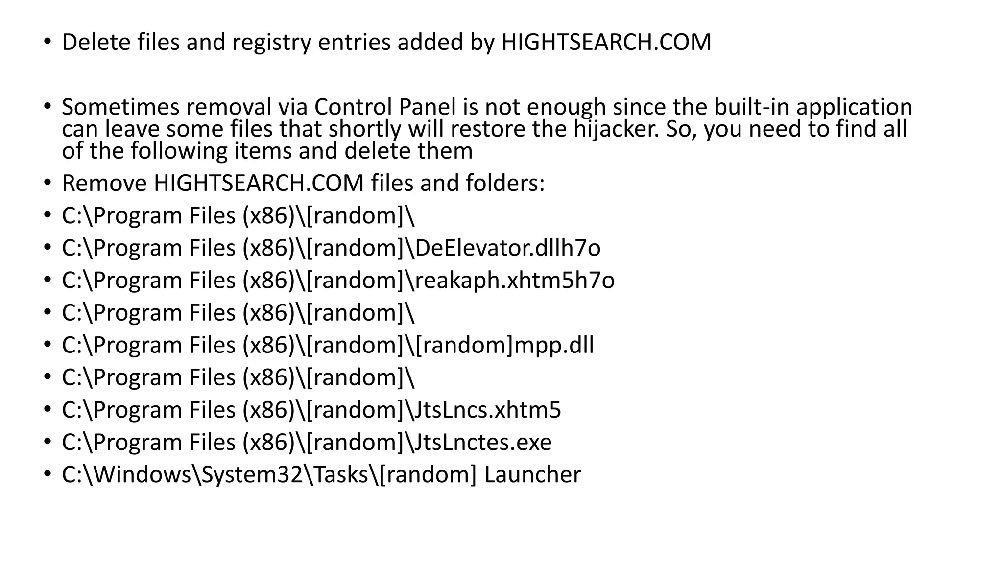 • Delete files and registry entries added by HIGHTSEARCH.COM
• Sometimes removal via Control Panel is not enough since the built-in application
can leave some files that shortly will restore the hijacker. So, you need to find all
of the following items and delete them
• Remove HIGHTSEARCH.COM files and folders:
• C:Program Files (x86)[random]
• C:Program Files (x86)[random]DeElevator.dllh7o
• C:Program Files (x86)[random]reakaph.xhtm5h7o
• C:Program Files (x86)[random]
• C:Program Files (x86)[random][random]mpp.dll
• C:Program Files (x86)[random]
• C:Program Files (x86)[random]JtsLncs.xhtm5
• C:Program Files (x86)[random]JtsLnctes.exe
• C:WindowsSystem32Tasks[random] Launcher
 