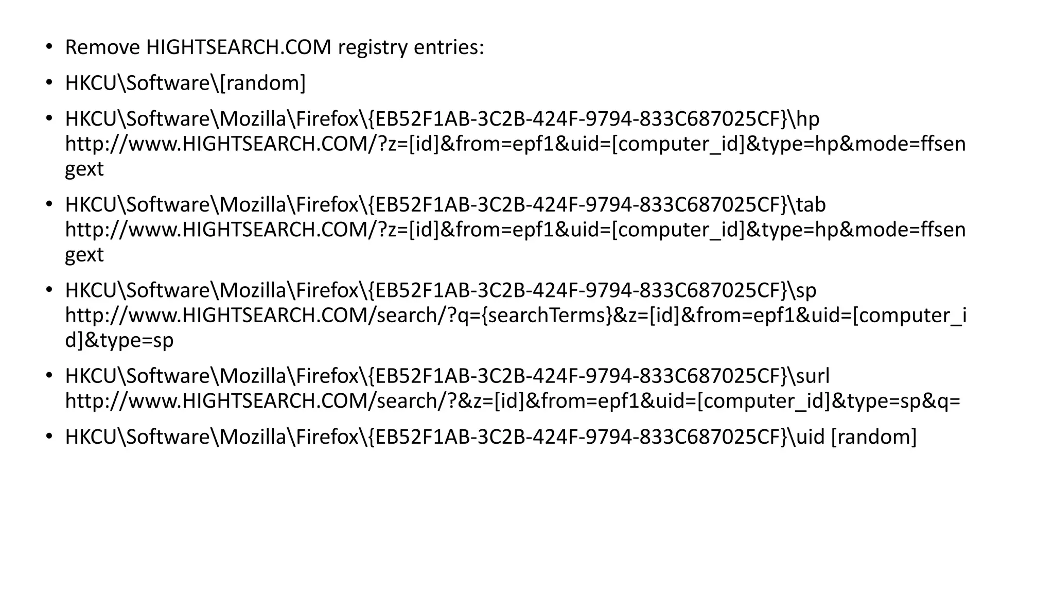 • Remove HIGHTSEARCH.COM registry entries:
• HKCUSoftware[random]
• HKCUSoftwareMozillaFirefox{EB52F1AB-3C2B-424F-9794-833C687025CF}hp
http://www.HIGHTSEARCH.COM/?z=[id]&from=epf1&uid=[computer_id]&type=hp&mode=ffsen
gext
• HKCUSoftwareMozillaFirefox{EB52F1AB-3C2B-424F-9794-833C687025CF}tab
http://www.HIGHTSEARCH.COM/?z=[id]&from=epf1&uid=[computer_id]&type=hp&mode=ffsen
gext
• HKCUSoftwareMozillaFirefox{EB52F1AB-3C2B-424F-9794-833C687025CF}sp
http://www.HIGHTSEARCH.COM/search/?q={searchTerms}&z=[id]&from=epf1&uid=[computer_i
d]&type=sp
• HKCUSoftwareMozillaFirefox{EB52F1AB-3C2B-424F-9794-833C687025CF}surl
http://www.HIGHTSEARCH.COM/search/?&z=[id]&from=epf1&uid=[computer_id]&type=sp&q=
• HKCUSoftwareMozillaFirefox{EB52F1AB-3C2B-424F-9794-833C687025CF}uid [random]
 