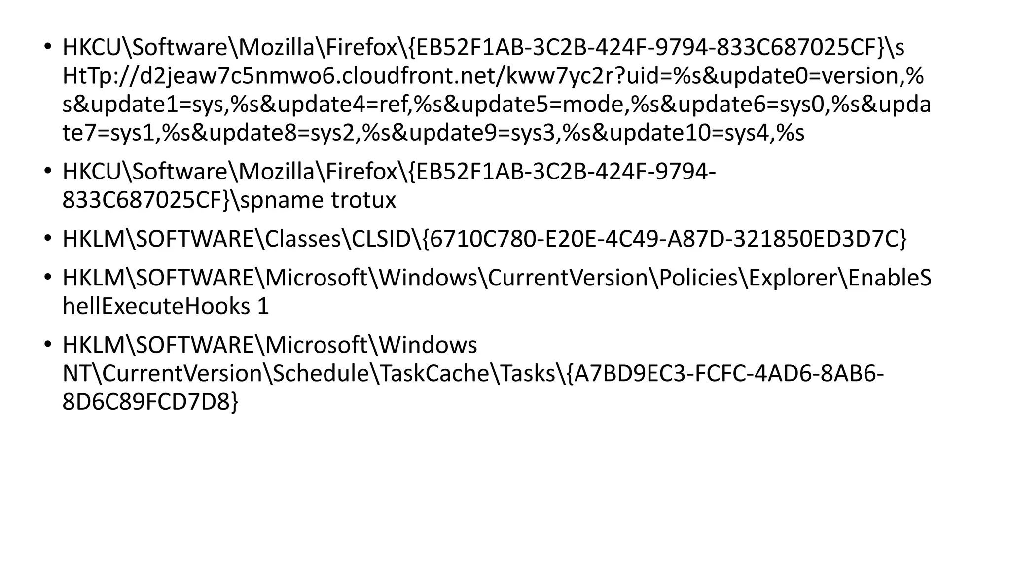 • HKCUSoftwareMozillaFirefox{EB52F1AB-3C2B-424F-9794-833C687025CF}s
HtTp://d2jeaw7c5nmwo6.cloudfront.net/kww7yc2r?uid=%s&update0=version,%
s&update1=sys,%s&update4=ref,%s&update5=mode,%s&update6=sys0,%s&upda
te7=sys1,%s&update8=sys2,%s&update9=sys3,%s&update10=sys4,%s
• HKCUSoftwareMozillaFirefox{EB52F1AB-3C2B-424F-9794-
833C687025CF}spname trotux
• HKLMSOFTWAREClassesCLSID{6710C780-E20E-4C49-A87D-321850ED3D7C}
• HKLMSOFTWAREMicrosoftWindowsCurrentVersionPoliciesExplorerEnableS
hellExecuteHooks 1
• HKLMSOFTWAREMicrosoftWindows
NTCurrentVersionScheduleTaskCacheTasks{A7BD9EC3-FCFC-4AD6-8AB6-
8D6C89FCD7D8}
 