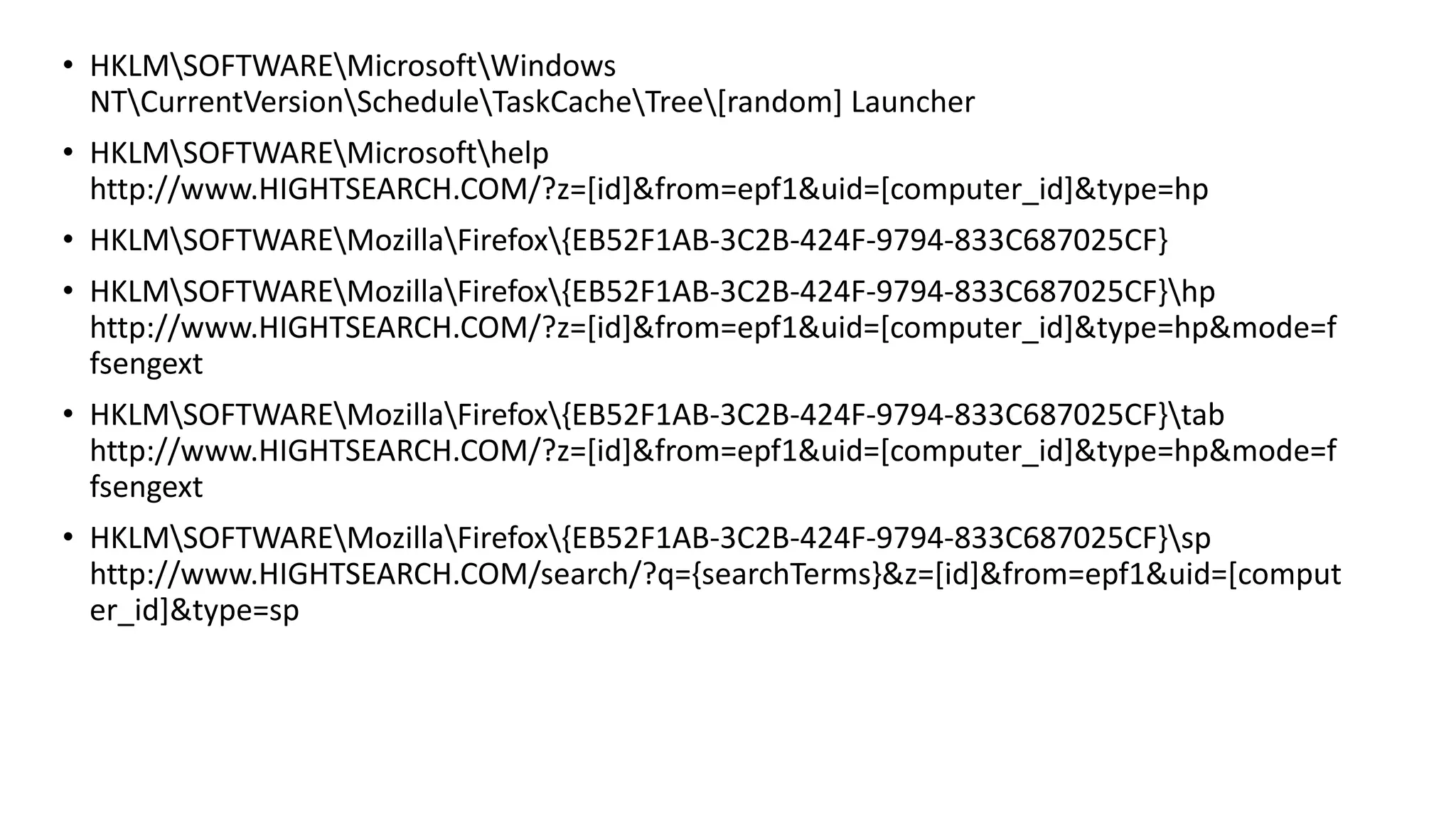 • HKLMSOFTWAREMicrosoftWindows
NTCurrentVersionScheduleTaskCacheTree[random] Launcher
• HKLMSOFTWAREMicrosofthelp
http://www.HIGHTSEARCH.COM/?z=[id]&from=epf1&uid=[computer_id]&type=hp
• HKLMSOFTWAREMozillaFirefox{EB52F1AB-3C2B-424F-9794-833C687025CF}
• HKLMSOFTWAREMozillaFirefox{EB52F1AB-3C2B-424F-9794-833C687025CF}hp
http://www.HIGHTSEARCH.COM/?z=[id]&from=epf1&uid=[computer_id]&type=hp&mode=f
fsengext
• HKLMSOFTWAREMozillaFirefox{EB52F1AB-3C2B-424F-9794-833C687025CF}tab
http://www.HIGHTSEARCH.COM/?z=[id]&from=epf1&uid=[computer_id]&type=hp&mode=f
fsengext
• HKLMSOFTWAREMozillaFirefox{EB52F1AB-3C2B-424F-9794-833C687025CF}sp
http://www.HIGHTSEARCH.COM/search/?q={searchTerms}&z=[id]&from=epf1&uid=[comput
er_id]&type=sp
 