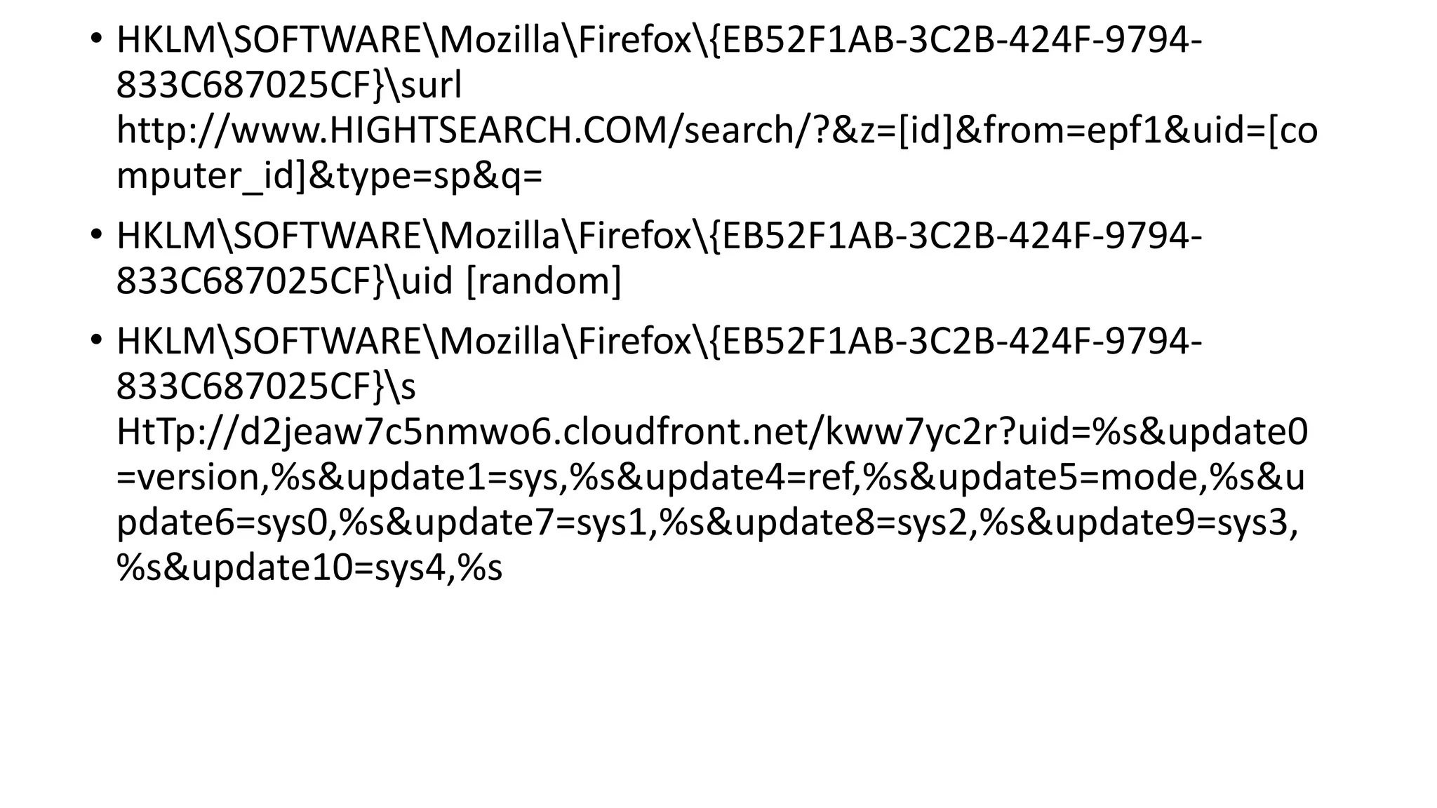 • HKLMSOFTWAREMozillaFirefox{EB52F1AB-3C2B-424F-9794-
833C687025CF}surl
http://www.HIGHTSEARCH.COM/search/?&z=[id]&from=epf1&uid=[co
mputer_id]&type=sp&q=
• HKLMSOFTWAREMozillaFirefox{EB52F1AB-3C2B-424F-9794-
833C687025CF}uid [random]
• HKLMSOFTWAREMozillaFirefox{EB52F1AB-3C2B-424F-9794-
833C687025CF}s
HtTp://d2jeaw7c5nmwo6.cloudfront.net/kww7yc2r?uid=%s&update0
=version,%s&update1=sys,%s&update4=ref,%s&update5=mode,%s&u
pdate6=sys0,%s&update7=sys1,%s&update8=sys2,%s&update9=sys3,
%s&update10=sys4,%s
 