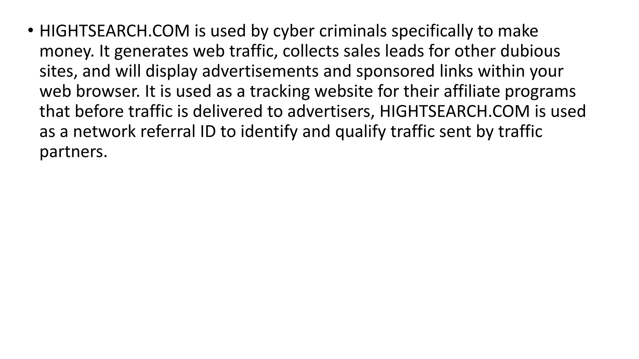 • HIGHTSEARCH.COM is used by cyber criminals specifically to make
money. It generates web traffic, collects sales leads for other dubious
sites, and will display advertisements and sponsored links within your
web browser. It is used as a tracking website for their affiliate programs
that before traffic is delivered to advertisers, HIGHTSEARCH.COM is used
as a network referral ID to identify and qualify traffic sent by traffic
partners.
 