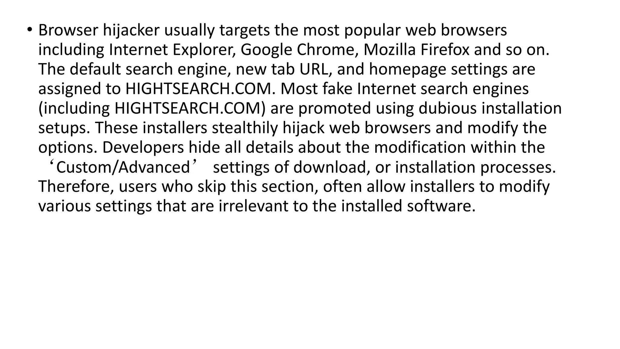 • Browser hijacker usually targets the most popular web browsers
including Internet Explorer, Google Chrome, Mozilla Firefox and so on.
The default search engine, new tab URL, and homepage settings are
assigned to HIGHTSEARCH.COM. Most fake Internet search engines
(including HIGHTSEARCH.COM) are promoted using dubious installation
setups. These installers stealthily hijack web browsers and modify the
options. Developers hide all details about the modification within the
‘Custom/Advanced’ settings of download, or installation processes.
Therefore, users who skip this section, often allow installers to modify
various settings that are irrelevant to the installed software.
 