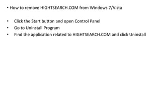 • How to remove HIGHTSEARCH.COM from Windows 7/Vista
• Click the Start button and open Control Panel
• Go to Uninstall Program
• Find the application related to HIGHTSEARCH.COM and click Uninstall
 
