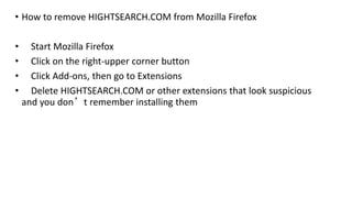 • How to remove HIGHTSEARCH.COM from Mozilla Firefox
• Start Mozilla Firefox
• Click on the right-upper corner button
• Click Add-ons, then go to Extensions
• Delete HIGHTSEARCH.COM or other extensions that look suspicious
and you don’t remember installing them
 