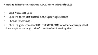 • How to remove HIGHTSEARCH.COM from Microsoft Edge
• Start Microsoft Edge
• Click the three-dot button in the upper right corner
• Choose Extensions
• Click the gear icon near HIGHTSEARCH.COM or other extensions that
look suspicious and you don’t remember installing them
 