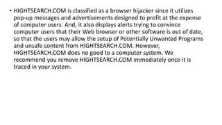 • HIGHTSEARCH.COM is classified as a browser hijacker since it utilizes
pop-up messages and advertisements designed to profit at the expense
of computer users. And, it also displays alerts trying to convince
computer users that their Web browser or other software is out of date,
so that the users may allow the setup of Potentially Unwanted Programs
and unsafe content from HIGHTSEARCH.COM. However,
HIGHTSEARCH.COM does no good to a computer system. We
recommend you remove HIGHTSEARCH.COM immediately once it is
traced in your system.
 