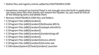 • Delete files and registry entries added by HIGHTSEARCH.COM
• Sometimes removal via Control Panel is not enough since the built-in application
can leave some files that shortly will restore the hijacker. So, you need to find all
of the following items and delete them
• Remove HIGHTSEARCH.COM files and folders:
• C:Program Files (x86)[random]
• C:Program Files (x86)[random]DeElevator.dllh7o
• C:Program Files (x86)[random]reakaph.xhtm5h7o
• C:Program Files (x86)[random]
• C:Program Files (x86)[random][random]mpp.dll
• C:Program Files (x86)[random]
• C:Program Files (x86)[random]JtsLncs.xhtm5
• C:Program Files (x86)[random]JtsLnctes.exe
• C:WindowsSystem32Tasks[random] Launcher
 