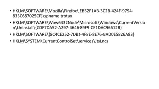 • HKLMSOFTWAREMozillaFirefox{EB52F1AB-3C2B-424F-9794-
833C687025CF}spname trotux
• HKLMSOFTWAREWow6432NodeMicrosoftWindowsCurrentVersio
nUninstall{CDF7DA52-A297-4646-89F9-CE1DAC96612B}
• HKLMSOFTWARE{8C4CE252-7DB2-4F8E-8E76-BAD0E5826A83}
• HKLMSYSTEMCurrentControlSetservicesJtsLncs
 