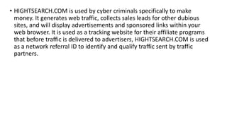 • HIGHTSEARCH.COM is used by cyber criminals specifically to make
money. It generates web traffic, collects sales leads for other dubious
sites, and will display advertisements and sponsored links within your
web browser. It is used as a tracking website for their affiliate programs
that before traffic is delivered to advertisers, HIGHTSEARCH.COM is used
as a network referral ID to identify and qualify traffic sent by traffic
partners.
 