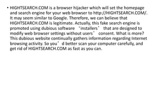 • HIGHTSEARCH.COM is a browser hijacker which will set the homepage
and search engine for your web browser to http://HIGHTSEARCH.COM/.
It may seem similar to Google. Therefore, we can believe that
HIGHTSEARCH.COM is legitimate. Actually, this fake search engine is
promoted using dubious software ‘installers’ that are designed to
modify web browser settings without users’ consent. What is more?
This dubious website continually gathers information regarding Internet
browsing activity. So you’d better scan your computer carefully, and
get rid of HIGHTSEARCH.COM as fast as you can.
 
