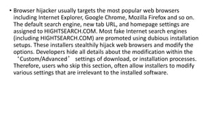 • Browser hijacker usually targets the most popular web browsers
including Internet Explorer, Google Chrome, Mozilla Firefox and so on.
The default search engine, new tab URL, and homepage settings are
assigned to HIGHTSEARCH.COM. Most fake Internet search engines
(including HIGHTSEARCH.COM) are promoted using dubious installation
setups. These installers stealthily hijack web browsers and modify the
options. Developers hide all details about the modification within the
‘Custom/Advanced’ settings of download, or installation processes.
Therefore, users who skip this section, often allow installers to modify
various settings that are irrelevant to the installed software.
 