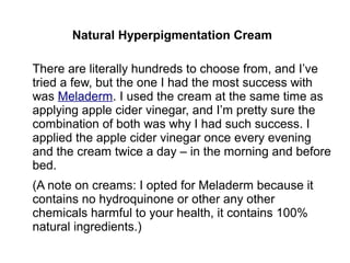 Natural Hyperpigmentation Cream
There are literally hundreds to choose from, and I’ve
tried a few, but the one I had the most success with
was Meladerm. I used the cream at the same time as
applying apple cider vinegar, and I’m pretty sure the
combination of both was why I had such success. I
applied the apple cider vinegar once every evening
and the cream twice a day – in the morning and before
bed.
(A note on creams: I opted for Meladerm because it
contains no hydroquinone or other any other
chemicals harmful to your health, it contains 100%
natural ingredients.)
 
