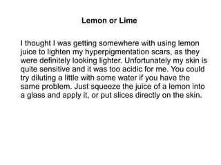 Lemon or Lime
I thought I was getting somewhere with using lemon
juice to lighten my hyperpigmentation scars, as they
were definitely looking lighter. Unfortunately my skin is
quite sensitive and it was too acidic for me. You could
try diluting a little with some water if you have the
same problem. Just squeeze the juice of a lemon into
a glass and apply it, or put slices directly on the skin.
 