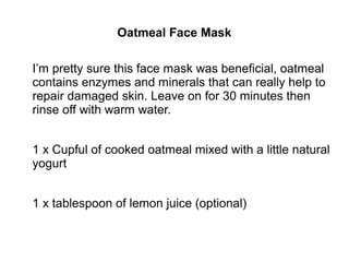 Oatmeal Face Mask
I’m pretty sure this face mask was beneficial, oatmeal
contains enzymes and minerals that can really help to
repair damaged skin. Leave on for 30 minutes then
rinse off with warm water.
1 x Cupful of cooked oatmeal mixed with a little natural
yogurt
1 x tablespoon of lemon juice (optional)
 