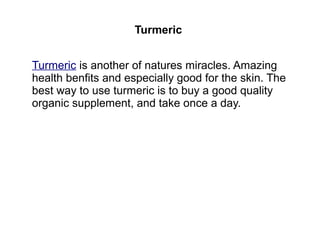 Turmeric
Turmeric is another of natures miracles. Amazing
health benfits and especially good for the skin. The
best way to use turmeric is to buy a good quality
organic supplement, and take once a day.
 