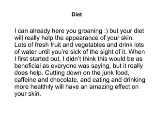 Diet
I can already here you groaning :) but your diet
will really help the appearance of your skin.
Lots of fresh fruit and vegetables and drink lots
of water until you’re sick of the sight of it. When
I first started out, I didn’t think this would be as
beneficial as everyone was saying, but it really
does help. Cutting down on the junk food,
caffeine and chocolate, and eating and drinking
more healthily will have an amazing effect on
your skin.
 