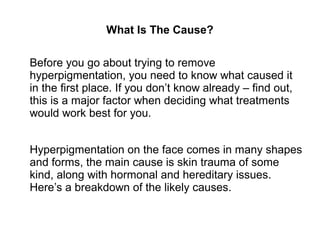 What Is The Cause?
Before you go about trying to remove
hyperpigmentation, you need to know what caused it
in the first place. If you don’t know already – find out,
this is a major factor when deciding what treatments
would work best for you.
Hyperpigmentation on the face comes in many shapes
and forms, the main cause is skin trauma of some
kind, along with hormonal and hereditary issues.
Here’s a breakdown of the likely causes.
 