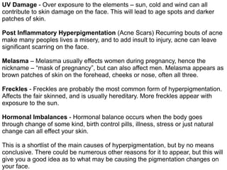 UV Damage - Over exposure to the elements – sun, cold and wind can all
contribute to skin damage on the face. This will lead to age spots and darker
patches of skin.
Post Inflammatory Hyperpigmentation (Acne Scars) Recurring bouts of acne
make many peoples lives a misery, and to add insult to injury, acne can leave
significant scarring on the face.
Melasma – Melasma usually effects women during pregnancy, hence the
nickname – “mask of pregnancy”, but can also affect men. Melasma appears as
brown patches of skin on the forehead, cheeks or nose, often all three.
Freckles - Freckles are probably the most common form of hyperpigmentation.
Affects the fair skinned, and is usually hereditary. More freckles appear with
exposure to the sun.
Hormonal Imbalances - Hormonal balance occurs when the body goes
through change of some kind, birth control pills, illness, stress or just natural
change can all effect your skin.
This is a shortlist of the main causes of hyperpigmentation, but by no means
conclusive. There could be numerous other reasons for it to appear, but this will
give you a good idea as to what may be causing the pigmentation changes on
your face.
 