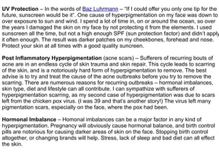 UV Protection – In the words of Baz Luhrmann – “If I could offer you only one tip for the
future, sunscreen would be it“. One cause of hyperpigmentation on my face was down to
over exposure to sun and wind. I spend a lot of time in, on or around the ocean, so over
the years I damaged the skin on my face by not protecting it from the elements. I used
sunscreen all the time, but not a high enough SPF (sun protection factor) and didn’t apply
it often enough. The result was darker patches on my cheekbones, forehead and nose.
Protect your skin at all times with a good quality suncreen.
Post Inflammatory Hyperpigmentation (acne scars) – Sufferers of recurring bouts of
acne are in an endless cycle of skin trauma and skin repair. This cycle leads to scarring
of the skin, and is a notoriously hard form of hyperpigmentation to remove. The best
advise is to try and treat the cause of the acne outbreaks before you try to remove the
scarring. There are numerous reasons for recurring outbreaks – hormonal imbalances,
skin type, diet and lifestyle can all contribute. I can sympathize with sufferers of
hyperpigmentation scarring, as my second case of hyperpigmentation was due to scars
left from the chicken pox virus. (I was 39 and that’s another story!) The virus left many
pigmentation scars, especially on the face, where the pox had been.
Hormonal Imbalance – Homonal imbalances can be a major factor in any kind of
hyperpigmentation. Pregnancy will obviously cause hormonal balance, and birth control
pills are notorious for causing darker areas of skin on the face. Stopping birth control
altogether, or changing brands will help. Stress, lack of sleep and bad diet can all effect
the skin.
 