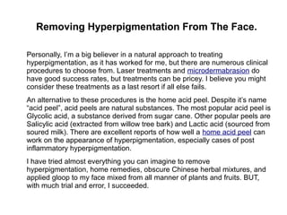 Removing Hyperpigmentation From The Face.
Personally, I’m a big believer in a natural approach to treating
hyperpigmentation, as it has worked for me, but there are numerous clinical
procedures to choose from. Laser treatments and microdermabrasion do
have good success rates, but treatments can be pricey. I believe you might
consider these treatments as a last resort if all else fails.
An alternative to these procedures is the home acid peel. Despite it’s name
“acid peel”, acid peels are natural substances. The most popular acid peel is
Glycolic acid, a substance derived from sugar cane. Other popular peels are
Salicylic acid (extracted from willow tree bark) and Lactic acid (sourced from
soured milk). There are excellent reports of how well a home acid peel can
work on the appearance of hyperpigmentation, especially cases of post
inflammatory hyperpigmentation.
I have tried almost everything you can imagine to remove
hyperpigmentation, home remedies, obscure Chinese herbal mixtures, and
applied gloop to my face mixed from all manner of plants and fruits. BUT,
with much trial and error, I succeeded.
 