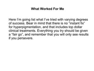 What Worked For Me
Here I’m going list what I’ve tried with varying degrees
of success. Bear in mind that there is no “instant fix”
for hyperpigmentation, and that includes top dollar
clinical treatments. Everything you try should be given
a “fair go”, and remember that you will only see results
if you persevere.
 