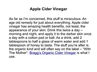 Apple Cider Vinegar
As far as I’m concerned, this stuff is miraculous. An
age old remedy for just about everything. Apple cider
vinegar has amazing health benefits, not least, the
appearance of your skin. Drink this twice a day –
morning and night, and apply it to the darker skin once
a day with a cotton pad or ball. As a drink, add 2
tablespoons to half a glass of warm water and add 1
tablespoon of honey to taste. The stuff you’re after is
the organic kind and will often say on the label – “With
The Mother”. Bragg’s Organic Cider Vinegar is what I
use.
 