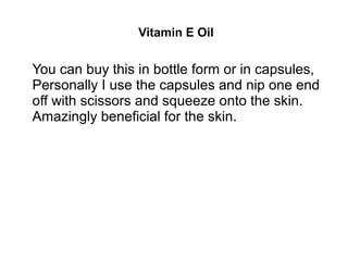 Vitamin E Oil
You can buy this in bottle form or in capsules,
Personally I use the capsules and nip one end
off with scissors and squeeze onto the skin.
Amazingly beneficial for the skin.
 