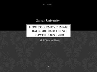 1/18/2013




   Zaman University

HOW TO REMOVE IMAGE
 BACKGROUND USING
  POWERPOINT 2010
     Mol Diamond Heng




           1
 