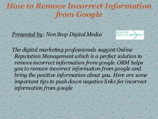 How to Remove Incorrect Information
from Google
Presented by: Non Stop Digital Media
The digital marketing professionals suggest Online
Reputation Management which is a perfect solution to
remove incorrect information from google. ORM helps
you to remove incorrect information from google and
bring the positive information about you. Here are some
important tips to push down negative links for incorrect
information from google
 