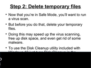 Step 2: Delete temporary files

Now that you’re in Safe Mode, you’ll want to run
a virus scan.

But before you do that, delete your temporary
files.

Doing this may speed up the virus scanning,
free up disk space, and even get rid of some
malware.

To use the Disk Cleanup utility included with
Windows 10 just type Disk Cleanup in the
search bar or after pressing the Start button
and select the tool that appears named Disk
Cleanup.
D
i
 