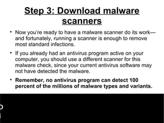 Step 3: Download malware
scanners

Now you’re ready to have a malware scanner do its work—
and fortunately, running a scanner is enough to remove
most standard infections.

If you already had an antivirus program active on your
computer, you should use a different scanner for this
malware check, since your current antivirus software may
not have detected the malware.

Remember, no antivirus program can detect 100
percent of the millions of malware types and variants.
D
i
 