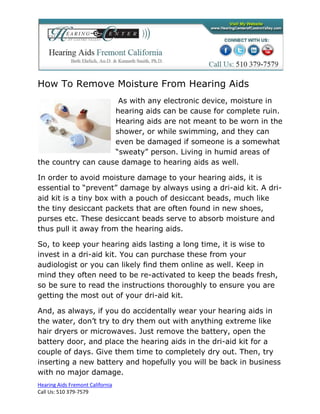 How To Remove Moisture From Hearing Aids
                     As with any electronic device, moisture in
                    hearing aids can be cause for complete ruin.
                    Hearing aids are not meant to be worn in the
                    shower, or while swimming, and they can
                    even be damaged if someone is a somewhat
                    “sweaty” person. Living in humid areas of
the country can cause damage to hearing aids as well.

In order to avoid moisture damage to your hearing aids, it is
essential to “prevent” damage by always using a dri-aid kit. A dri-
aid kit is a tiny box with a pouch of desiccant beads, much like
the tiny desiccant packets that are often found in new shoes,
purses etc. These desiccant beads serve to absorb moisture and
thus pull it away from the hearing aids.

So, to keep your hearing aids lasting a long time, it is wise to
invest in a dri-aid kit. You can purchase these from your
audiologist or you can likely find them online as well. Keep in
mind they often need to be re-activated to keep the beads fresh,
so be sure to read the instructions thoroughly to ensure you are
getting the most out of your dri-aid kit.

And, as always, if you do accidentally wear your hearing aids in
the water, don’t try to dry them out with anything extreme like
hair dryers or microwaves. Just remove the battery, open the
battery door, and place the hearing aids in the dri-aid kit for a
couple of days. Give them time to completely dry out. Then, try
inserting a new battery and hopefully you will be back in business
with no major damage.
Hearing Aids Fremont California
Call Us: 510 379-7579
 
