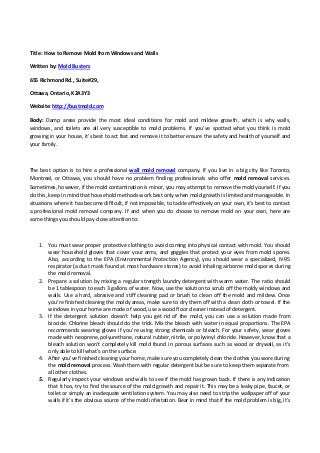 Title: How to Remove Mold from Windows and Walls 
Written by: Mold Busters 
655 Richmond Rd., Suite#29,  
Ottawa, Ontario, K2A3Y3 
Website: http://bustmold.com
Body:  Damp  areas  provide  the  most  ideal  conditions  for  mold  and  mildew  growth,  which  is  why  walls, 
windows,  and  toilets  are  all  very  susceptible  to  mold  problems.  If  you’ve  spotted  what  you  think  is  mold 
growing in your house, it’s best to act fast and remove it to better ensure the safety and health of yourself and 
your family. 
 
The best option is to hire a professional wall  mold  removal  company. If you live in a big city like Toronto, 
Montreal,  or  Ottawa,  you  should  have  no  problem  finding  professionals  who  offer  mold  removal  services. 
Sometimes, however, if the mold contamination is minor, you may attempt to remove the mold yourself. If you 
do this, keep in mind that household methods work best only when mold growth is limited and manageable. In 
situations where it has become difficult, if not impossible, to tackle effectively on your own, it’s best to contact 
a professional mold removal company. If and when you do choose to remove mold on your own, here are 
some things you should pay close attention to:  
 
1. You must wear proper protective clothing to avoid coming into physical contact with mold. You should 
wear household gloves that cover your arms, and goggles that protect your eyes from mold spores. 
Also,  according  to  the  EPA  (Environmental  Protection  Agency),  you  should wear  a  specialized,  N‐95 
respirator (a dust mask found at most hardware stores) to avoid inhaling airborne mold spores during 
the mold removal.  
2. Prepare a solution by mixing a regular strength laundry detergent with warm water. The ratio should 
be 1 tablespoon to each 3 gallons of water. Now, use the solution to scrub off the moldy windows and 
walls. Use a hard, abrasive and stiff cleaning pad or brush to clean off the mold and mildew. Once 
you’re finished cleaning the moldy areas, make sure to dry them off with a clean cloth or towel. If the 
windows in your home are made of wood, use a wood floor cleaner instead of detergent. 
3. If  the  detergent  solution  doesn’t  help  you  get  rid  of  the  mold,  you  can  use  a  solution  made  from 
biocide. Chlorine bleach should do the trick. Mix the bleach with water in equal proportions. The EPA 
recommends wearing gloves if you’re using strong chemicals or bleach. For your safety, wear gloves 
made with neoprene, polyurethane, natural rubber, nitrile, or polyvinyl chloride. However, know that a 
bleach solution won’t completely kill mold found in porous surfaces such as wood or drywall, as it’s 
only able to kill what’s on the surface.    
4. After you’ve finished cleaning your home, make sure you completely clean the clothes you wore during 
the mold removal process. Wash them with regular detergent but be sure to keep them separate from 
all other clothes.  
5. Regularly inspect your windows and walls to see if the mold has grown back. If there is any indication 
that it has, try to find the source of the mold growth and repair it. This may be a leaky pipe, faucet, or 
toilet or simply an inadequate ventilation system. You may also need to strip the wallpaper off of your 
walls if it’s the obvious source of the mold infestation. Bear in mind that if the mold problem is big, it’s 
 