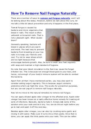 How To Remove Nail Fungus Naturally
There are a number of ways to remove nail fungus naturally, and I will
be talking about this today. However, before we talk about the cure, let
me talk a little bit about prevention and why it happens in the first place.
Toenail fungus is caused by
bacteria and micro organisms that
breed in nails. The result is often
yellowish or brownish nails. That is
not a pleasant sight. What causes
them?
Generally speaking, bacteria will
breed in places which are warm
and moist. The best way to prevent
bacteria from breeding on your toe
nails is to keep your feet dry and
cool. Try not to wear shoes which
are too tight because that
encourages bacteria growth. Also, be sure to wash your feet regularly
with soap and maintain a high standard of hygiene.
Do note that poor blood circulation to the feet may cause the fungal
infection too. This is because not enough blood goes to your toes, and
hence, not enough of your body’s immune system will be able to combat
the bacteria.
Apart from all that I have mentioned earlier, you may also want to
consider eating yogurt regularly. This is because yogurt contains
probiotics which can fight the virus. This works for prevention purposes,
but you can eat yogurt to remove nail fungus naturally.
Now let me move to the natural remedies to remove nail fungus.
You can apply diluted apple cider vinegar to the affected area. Apple cider
vinegar has been known as a really effective home remedy for treating all
sorts of infections. Basically, bacteria hate it. Simply dab some of the
solution onto your nails and let it dry. You can do this at night before you
go to bed and wash it off the next day.
Besides apple cider vinegar, you can also try crushing some garlic and
mixing it with water. Make sure it turns into a thick paste. Once that is
done, you can apply the thick paste onto your nails. This can be rather
http://wherecanyoubuyzetaclear.com

 