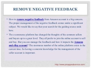 REMOVE NEGATIVE FEEDBACK
• How to remove negative feedback from Amazon account is a big concern.
The proper management of the negative feedback comes under a significant
subject. We would like to say that your search for the guiding source ends
here.
• The e-commerce platform has changed the thoughts of the common sellers
and buyers up to a great level. They all prefer to join the online account to sell
and buy. But you can manage the feedback and how it impacts the Amazon
and eBay account? The enormous number of the online platform exists in the
current time. So having a concrete knowledge for the management of the
seller account is important.
http://www.proappealservice.com/
 