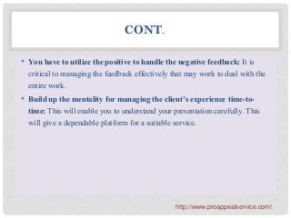 CONT.
• You have to utilize the positive to handle the negative feedback: It is
critical to managing the feedback effectively that may work to deal with the
entire work.
• Build up the mentality for managing the client’s experience time-to-
time: This will enable you to understand your presentation carefully. This
will give a dependable platform for a suitable service.
http://www.proappealservice.com/
 