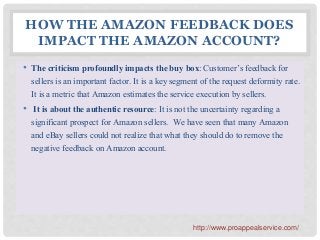 HOW THE AMAZON FEEDBACK DOES
IMPACT THE AMAZON ACCOUNT?
• The criticism profoundly impacts the buy box: Customer’s feedback for
sellers is an important factor. It is a key segment of the request deformity rate.
It is a metric that Amazon estimates the service execution by sellers.
• It is about the authentic resource: It is not the uncertainty regarding a
significant prospect for Amazon sellers. We have seen that many Amazon
and eBay sellers could not realize that what they should do to remove the
negative feedback on Amazon account.
http://www.proappealservice.com/
 