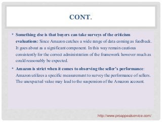 CONT.
• Something else is that buyers can take surveys of the criticism
evaluations: Since Amazon catches a wide range of data coming as feedback.
It goes about as a significant component. In this way remain cautious
consistently for the correct administration of the framework however much as
could reasonably be expected.
• Amazon is strict when it comes to observing the seller’s performance:
Amazon utilizes a specific measurement to survey the performance of sellers.
The unexpected value may lead to the suspension of the Amazon account.
http://www.proappealservice.com/
 