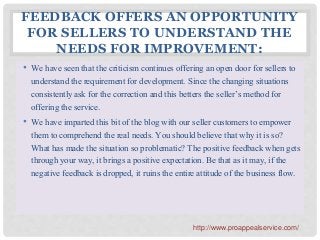 FEEDBACK OFFERS AN OPPORTUNITY
FOR SELLERS TO UNDERSTAND THE
NEEDS FOR IMPROVEMENT:
• We have seen that the criticism continues offering an open door for sellers to
understand the requirement for development. Since the changing situations
consistently ask for the correction and this betters the seller’s method for
offering the service.
• We have imparted this bit of the blog with our seller customers to empower
them to comprehend the real needs. You should believe that why it is so?
What has made the situation so problematic? The positive feedback when gets
through your way, it brings a positive expectation. Be that as it may, if the
negative feedback is dropped, it ruins the entire attitude of the business flow.
http://www.proappealservice.com/
 