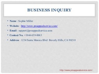 BUSINESS INQUIRY
• Name : Sophie Miller
• Website : http://www.proappealservice.com/
• Email : support@proappealservice.com
• Contact No. +1844-639-0063
• Address : 1234 Santa Monica Blvd Beverly Hills, CA 90210
http://www.proappealservice.com/
 