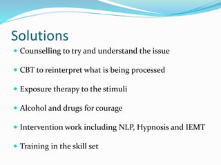 Solutions
 Counselling to try and understand the issue
 CBT to reinterpret what is being processed
 Exposure therapy to the stimuli
 Alcohol and drugs for courage
 Intervention work including NLP, Hypnosis and IEMT
 Training in the skill set
 